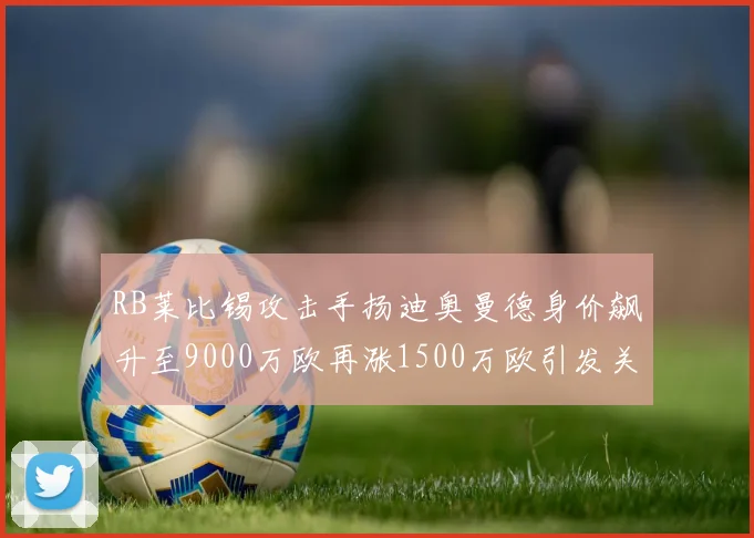 RB莱比锡攻击手扬迪奥曼德身价飙升至9000万欧再涨1500万欧引发关注