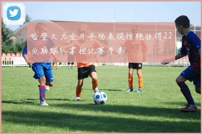 哈登火力全开半场表现惊艳独得22分助球队掌控比赛节奏