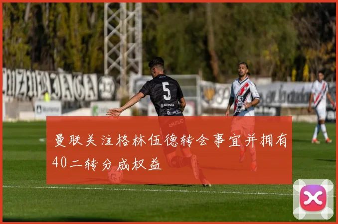 曼联关注格林伍德转会事宜并拥有40二转分成权益