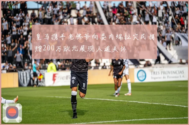 皇马携手老佛爷向委内瑞拉灾民捐赠200万欧元展现人道关怀