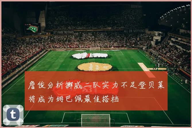 詹俊分析挪威二队实力不足登贝莱将成为姆巴佩最佳搭档