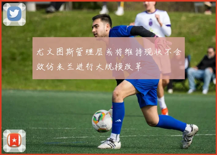 尤文图斯管理层或将维持现状不会效仿米兰进行大规模改革