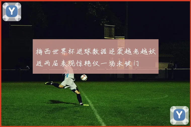 梅西世界杯进球数据逆袭越老越妖近两届表现惊艳仅一场未破门