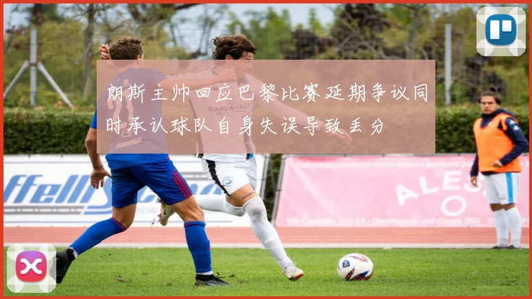 朗斯主帅回应巴黎比赛延期争议同时承认球队自身失误导致丢分