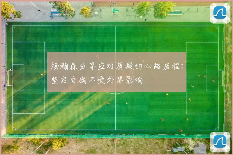 杨瀚森分享应对质疑的心路历程：坚定自我不受外界影响