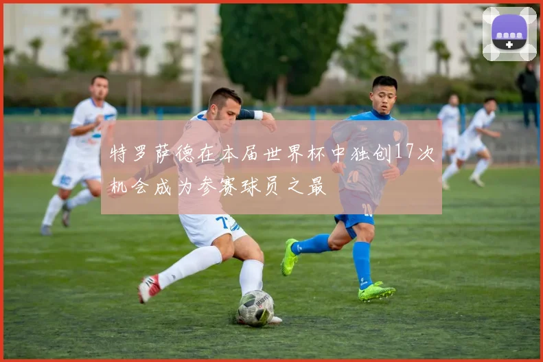 特罗萨德在本届世界杯中独创17次机会成为参赛球员之最