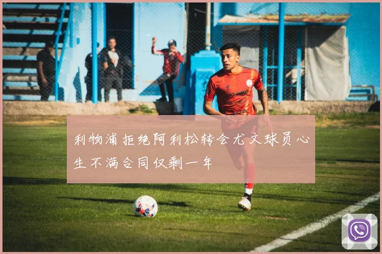 利物浦拒绝阿利松转会尤文球员心生不满合同仅剩一年