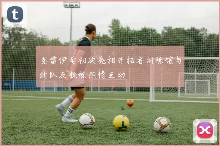 克雷伊奇初次亮相开拓者训练馆与新队友教练热情互动