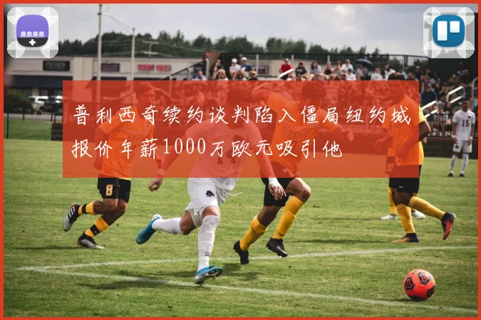 普利西奇续约谈判陷入僵局纽约城报价年薪1000万欧元吸引他