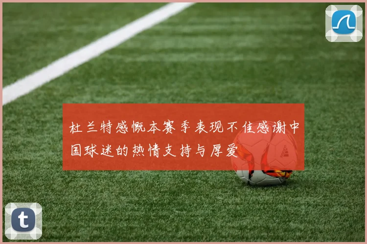 杜兰特感慨本赛季表现不佳感谢中国球迷的热情支持与厚爱