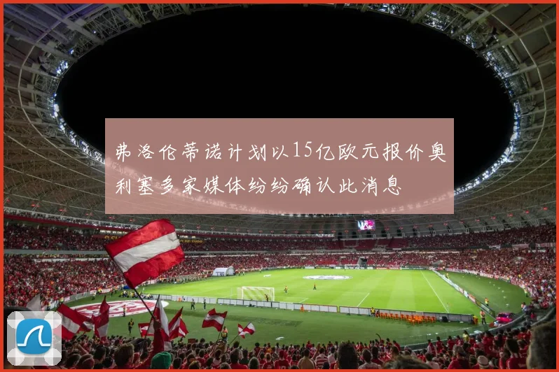 弗洛伦蒂诺计划以15亿欧元报价奥利塞多家媒体纷纷确认此消息