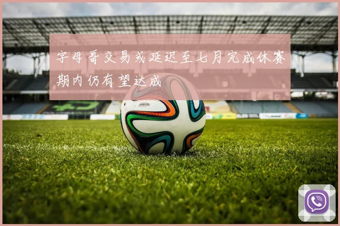 字母哥交易或延迟至七月完成休赛期内仍有望达成