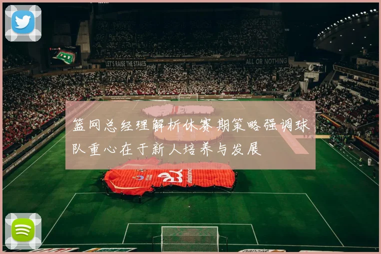 篮网总经理解析休赛期策略强调球队重心在于新人培养与发展