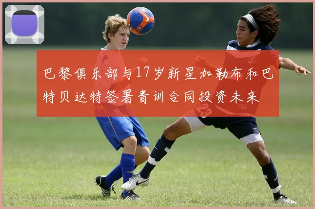 巴黎俱乐部与17岁新星加勒布和巴特贝达特签署青训合同投资未来