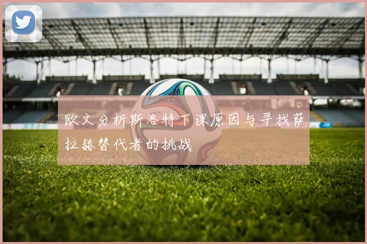 欧文分析斯洛特下课原因与寻找萨拉赫替代者的挑战