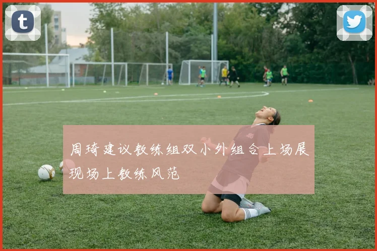 周琦建议教练组双小外组合上场展现场上教练风范