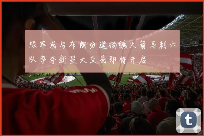 绿军或与布朗分道扬镳火箭马刺六队争夺新星大交易即将开启