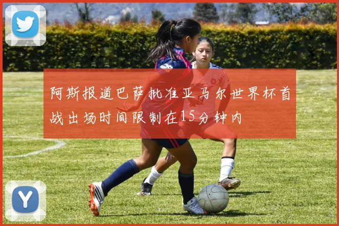 阿斯报道巴萨批准亚马尔世界杯首战出场时间限制在15分钟内