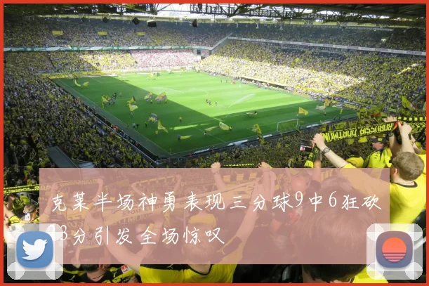 克莱半场神勇表现三分球9中6狂砍23分引发全场惊叹