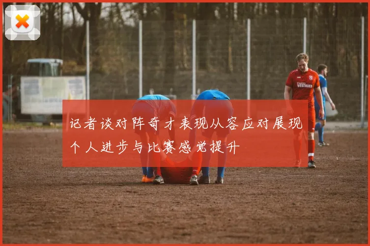 记者谈对阵奇才表现从容应对展现个人进步与比赛感觉提升